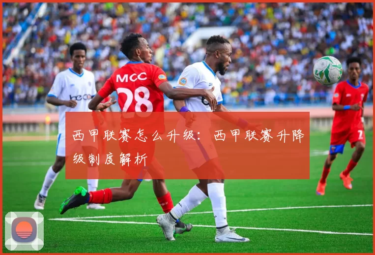 西甲联赛怎么升级：西甲联赛升降级制度解析