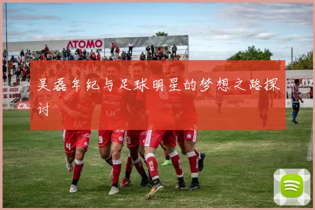 吴磊年纪与足球明星的梦想之路探讨