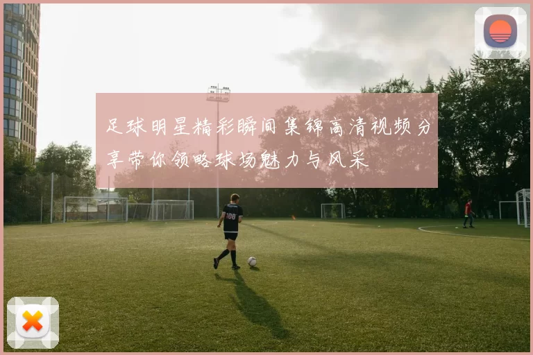 足球明星精彩瞬间集锦高清视频分享带你领略球场魅力与风采