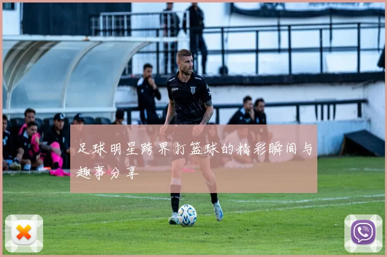 足球明星跨界打篮球的精彩瞬间与趣事分享