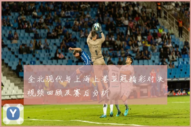 全北现代与上海上港亚冠精彩对决视频回顾及赛后分析