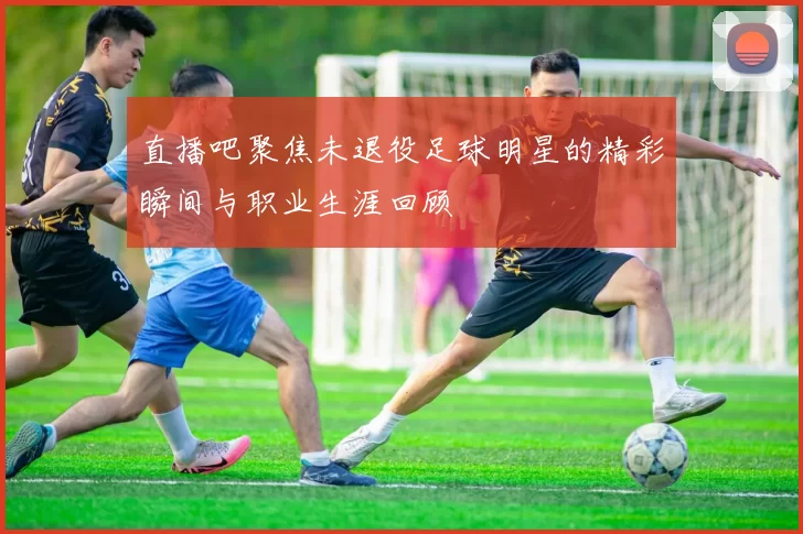 直播吧聚焦未退役足球明星的精彩瞬间与职业生涯回顾