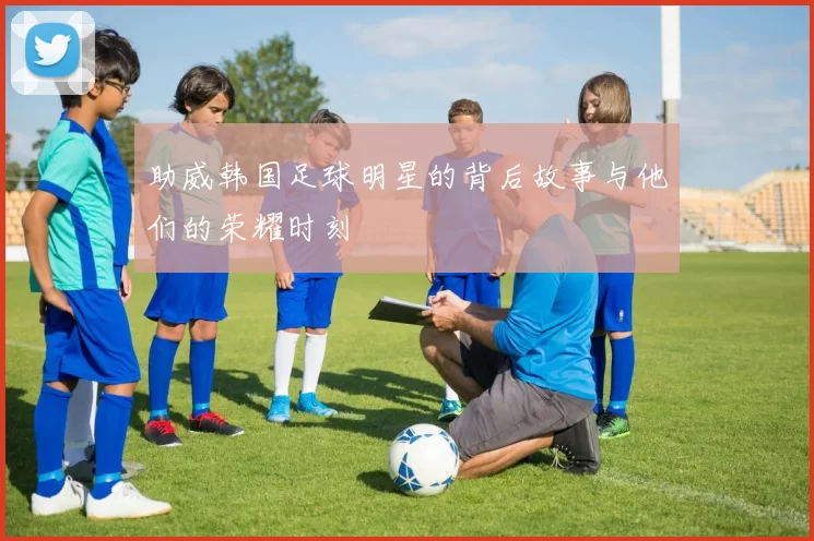 助威韩国足球明星的背后故事与他们的荣耀时刻