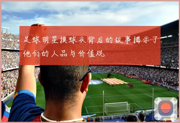 足球明星换球衣背后的故事揭示了他们的人品与价值观