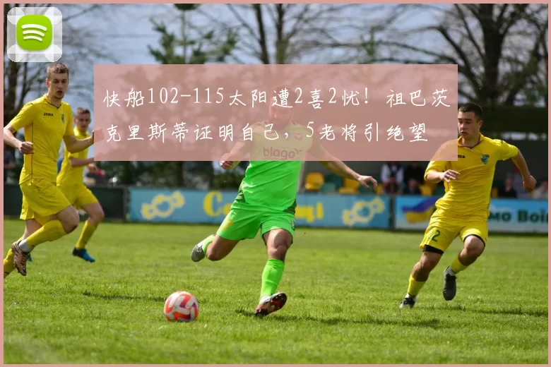 快船102-115太阳遭2喜2忧！祖巴茨克里斯蒂证明自己，5老将引绝望