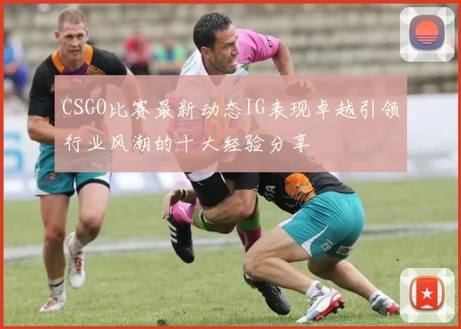 CSGO比赛最新动态IG表现卓越引领行业风潮的十大经验分享