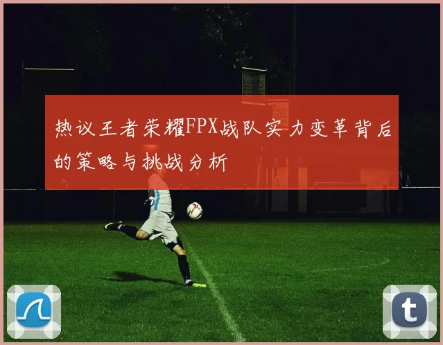 热议王者荣耀FPX战队实力变革背后的策略与挑战分析