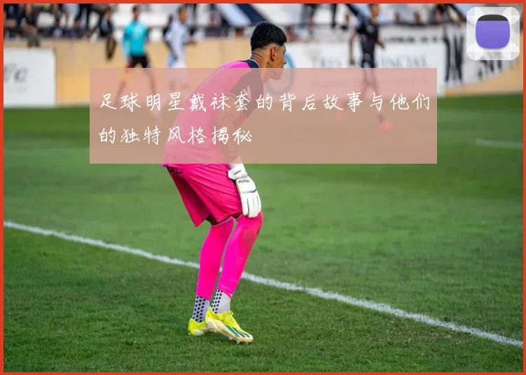 足球明星戴袜套的背后故事与他们的独特风格揭秘