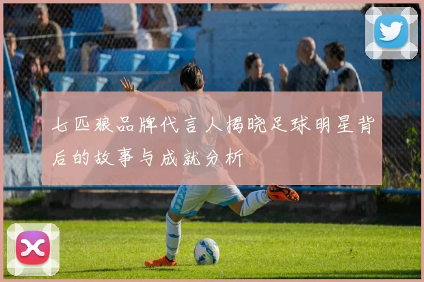 七匹狼品牌代言人揭晓足球明星背后的故事与成就分析