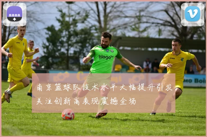 南京篮球队技术水平大幅提升引发关注创新高表现震撼全场