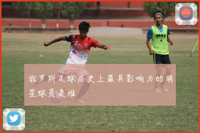 俄罗斯足球历史上最具影响力的明星球员是谁