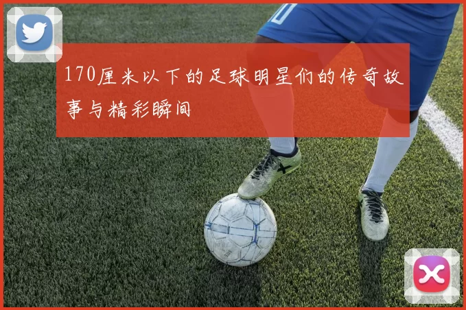 170厘米以下的足球明星们的传奇故事与精彩瞬间