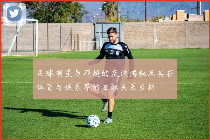 足球明星与邓超的友谊揭秘及其在体育与娱乐界的互动关系分析