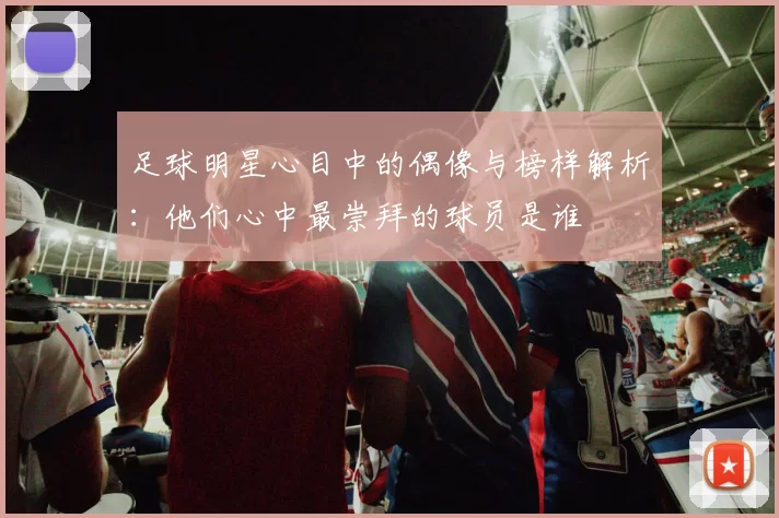 足球明星心目中的偶像与榜样解析：他们心中最崇拜的球员是谁