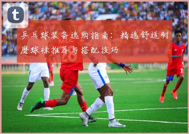 乒乓球装备选购指南：精选舒适耐磨球袜推荐与搭配技巧