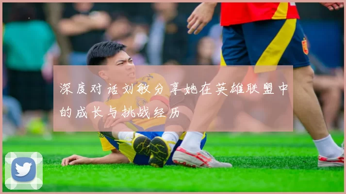 深度对话刘敏分享她在英雄联盟中的成长与挑战经历