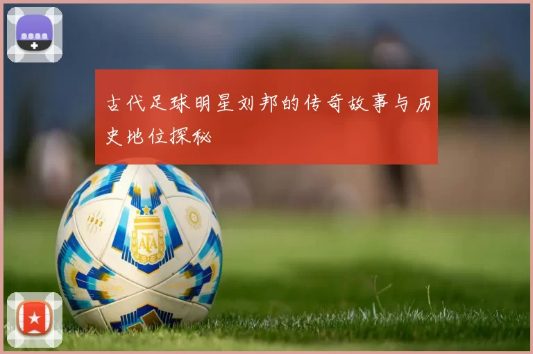 古代足球明星刘邦的传奇故事与历史地位探秘