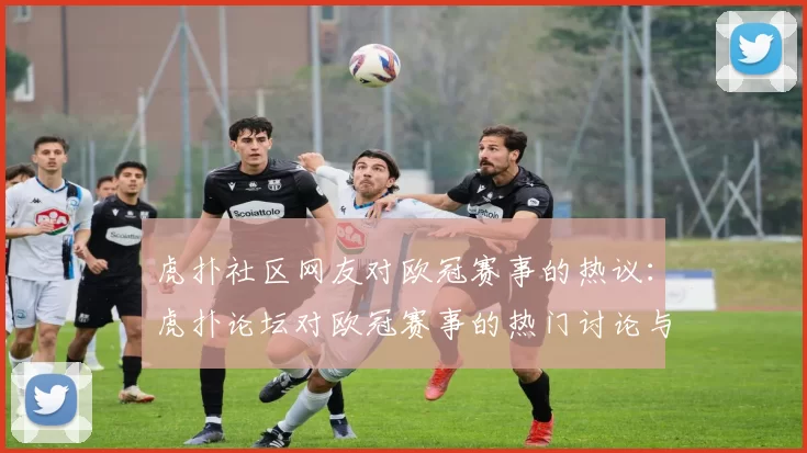 虎扑社区网友对欧冠赛事的热议：虎扑论坛对欧冠赛事的热门讨论与评论