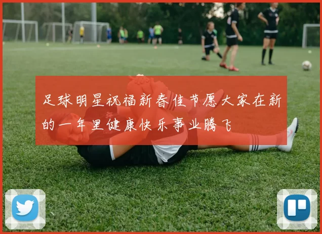 足球明星祝福新春佳节愿大家在新的一年里健康快乐事业腾飞