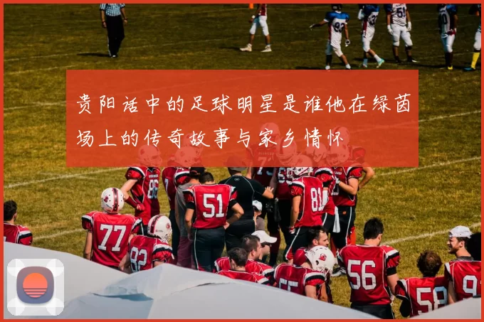 贵阳话中的足球明星是谁他在绿茵场上的传奇故事与家乡情怀