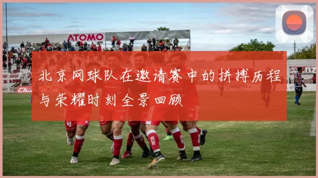 北京网球队在邀请赛中的拼搏历程与荣耀时刻全景回顾