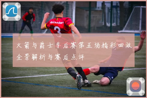 火箭与爵士季后赛第五场精彩回放全景解析与赛后点评