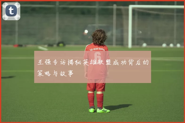 王强专访揭秘英雄联盟成功背后的策略与故事