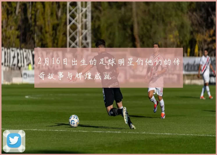 2月16日出生的足球明星们他们的传奇故事与辉煌成就