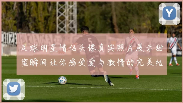 足球明星情侣头像真实照片展示甜蜜瞬间让你感受爱与激情的完美结合