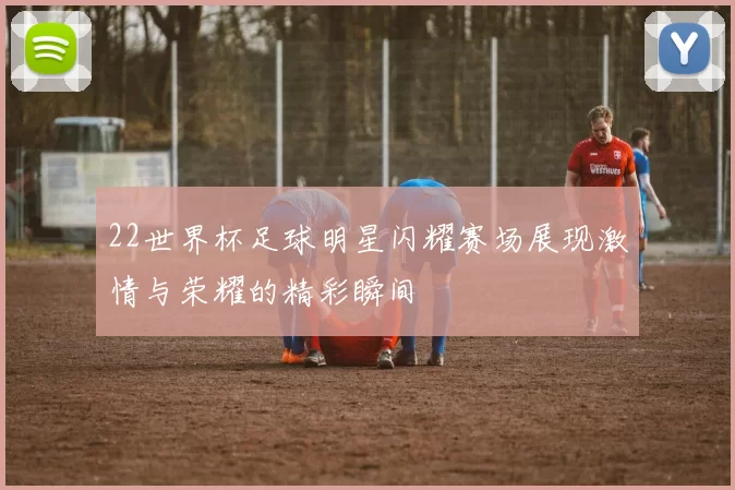 22世界杯足球明星闪耀赛场展现激情与荣耀的精彩瞬间