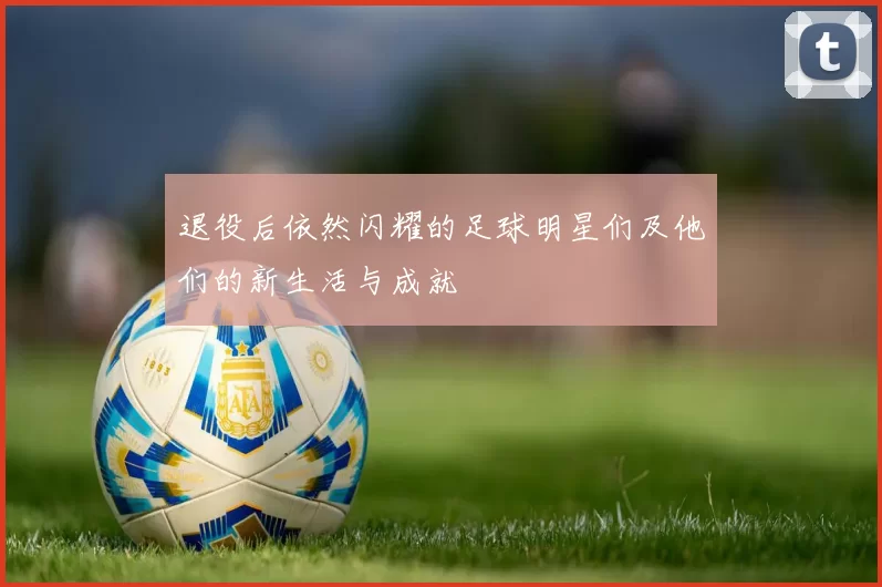 退役后依然闪耀的足球明星们及他们的新生活与成就
