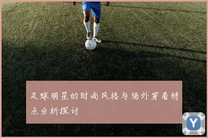 足球明星的时尚风格与场外穿着特点分析探讨
