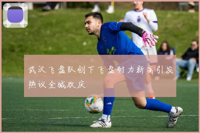武汉飞盘队创下飞盘耐力新高引发热议全城欢庆