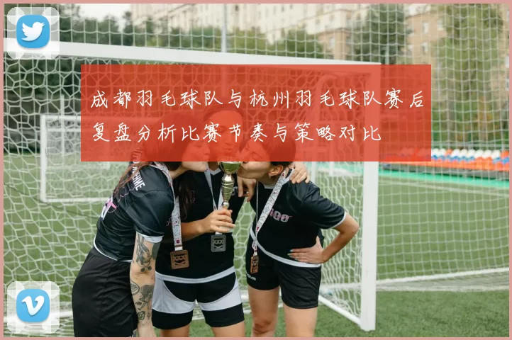 成都羽毛球队与杭州羽毛球队赛后复盘分析比赛节奏与策略对比