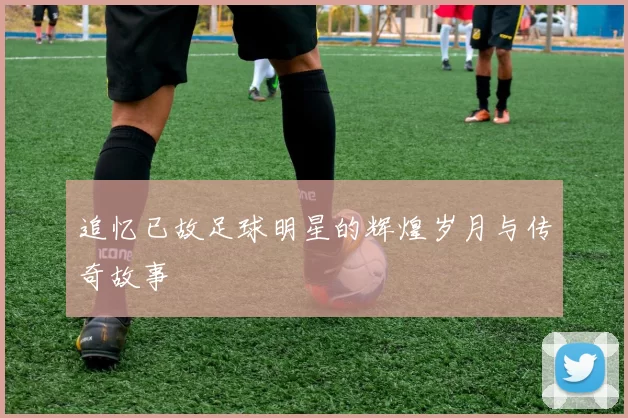 追忆已故足球明星的辉煌岁月与传奇故事
