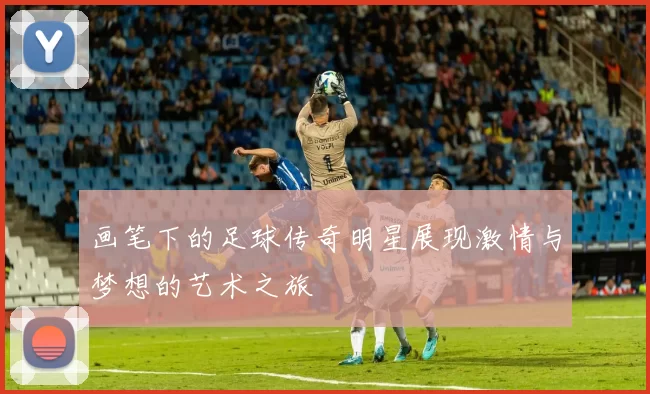 画笔下的足球传奇明星展现激情与梦想的艺术之旅