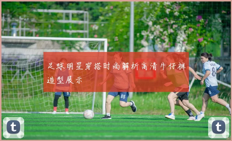 足球明星穿搭时尚解析高清牛仔裤造型展示