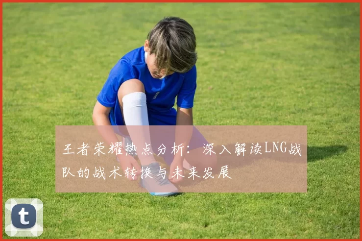 王者荣耀热点分析：深入解读LNG战队的战术转换与未来发展