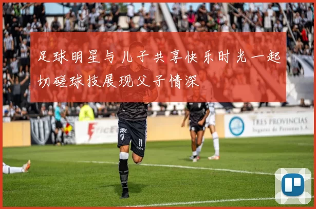 足球明星与儿子共享快乐时光一起切磋球技展现父子情深