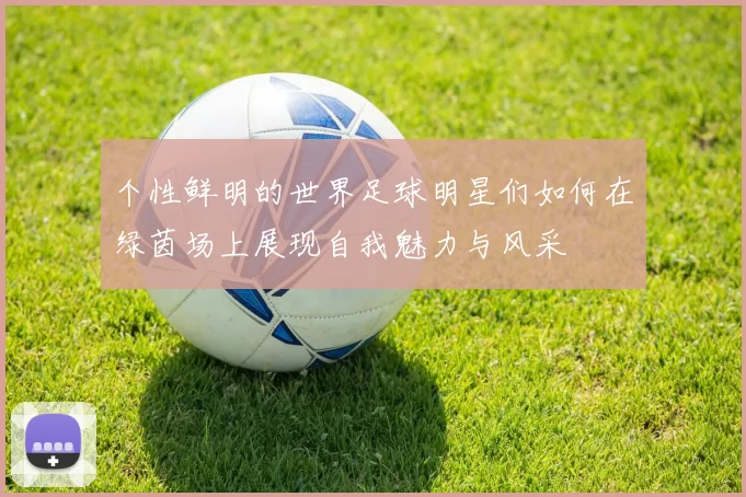 个性鲜明的世界足球明星们如何在绿茵场上展现自我魅力与风采
