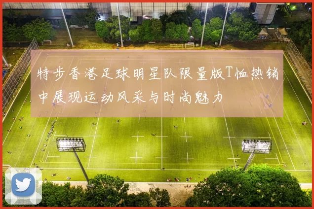 特步香港足球明星队限量版T恤热销中展现运动风采与时尚魅力