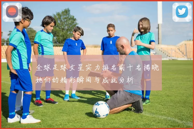 全球足球女星实力排名前十名揭晓她们的精彩瞬间与成就分析