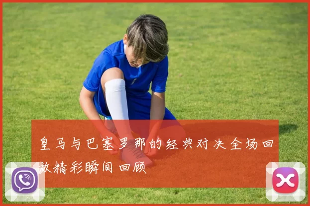 皇马与巴塞罗那的经典对决全场回放精彩瞬间回顾
