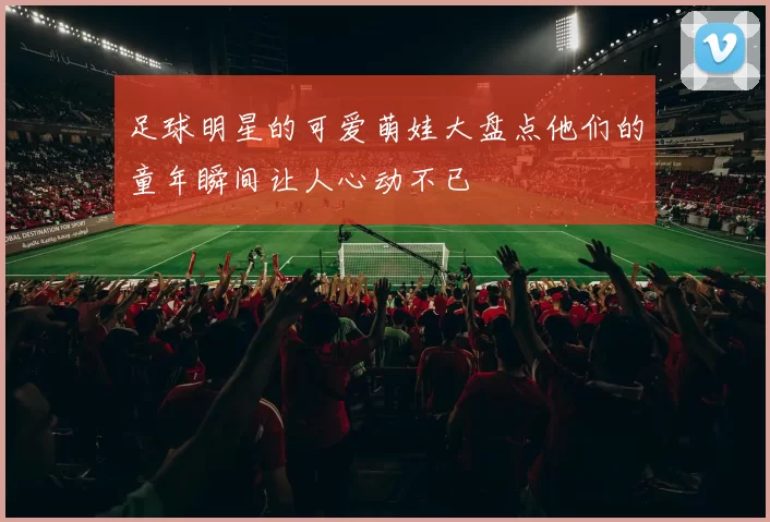 足球明星的可爱萌娃大盘点他们的童年瞬间让人心动不已