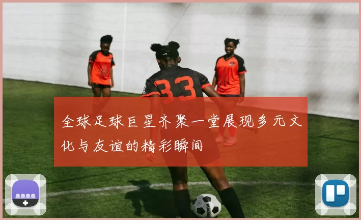 全球足球巨星齐聚一堂展现多元文化与友谊的精彩瞬间