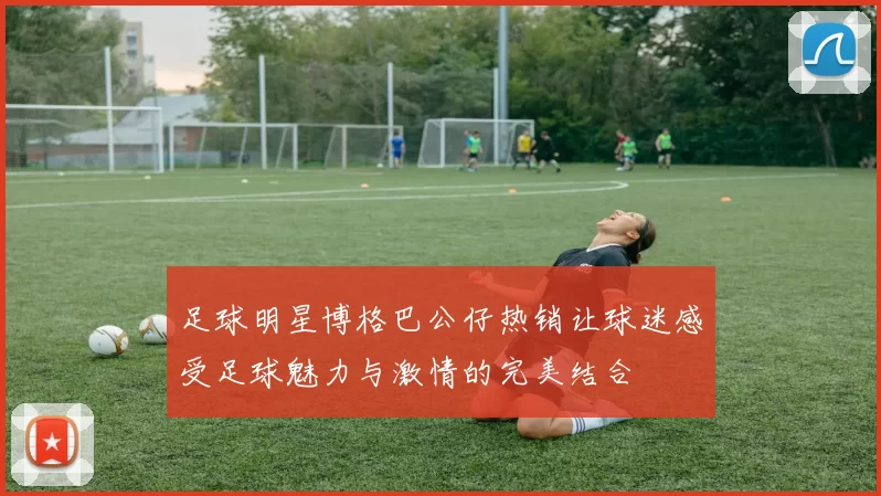 足球明星博格巴公仔热销让球迷感受足球魅力与激情的完美结合