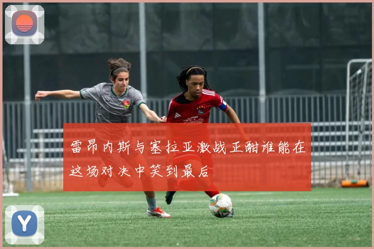 雷昂内斯与塞拉亚激战正酣谁能在这场对决中笑到最后