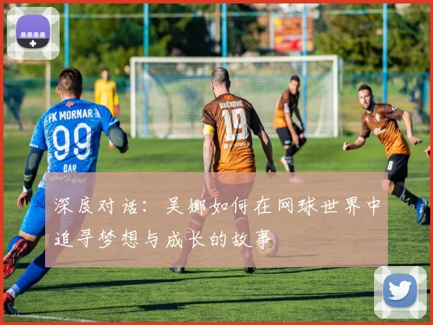 深度对话：吴娜如何在网球世界中追寻梦想与成长的故事