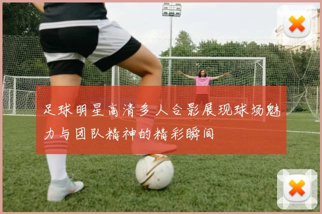 足球明星高清多人合影展现球场魅力与团队精神的精彩瞬间