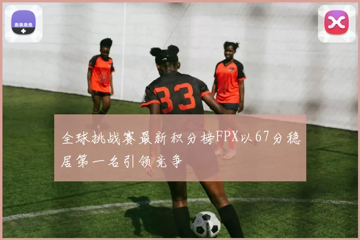 全球挑战赛最新积分榜FPX以67分稳居第一名引领竞争